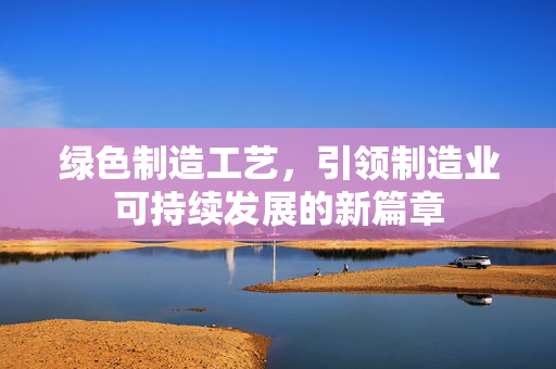 绿色制造工艺，引领制造业可持续发展的新篇章