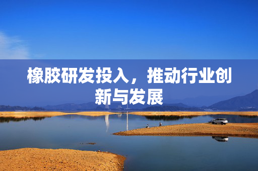 橡胶研发投入，推动行业创新与发展