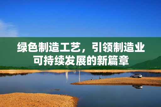 绿色制造工艺，引领制造业可持续发展的新篇章