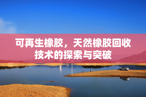 可再生橡胶，天然橡胶回收技术的探索与突破
