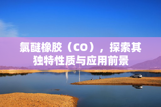 氯醚橡胶（CO），探索其独特性质与应用前景
