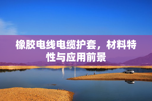 橡胶电线电缆护套，材料特性与应用前景