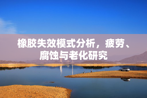 橡胶失效模式分析，疲劳、腐蚀与老化研究
