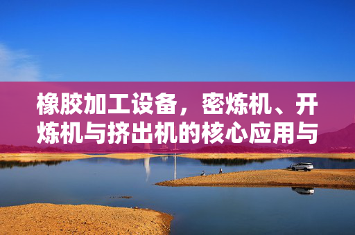 橡胶加工设备，密炼机、开炼机与挤出机的核心应用与优势