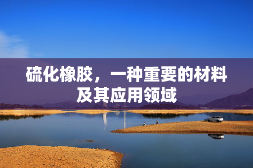 硫化橡胶，一种重要的材料及其应用领域