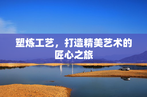 塑炼工艺，打造精美艺术的匠心之旅