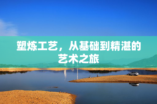 塑炼工艺，从基础到精湛的艺术之旅