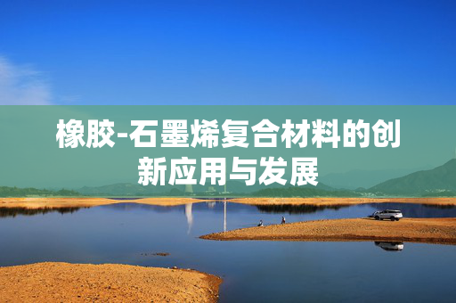 橡胶-石墨烯复合材料的创新应用与发展
