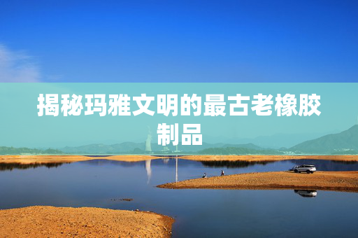 揭秘玛雅文明的最古老橡胶制品