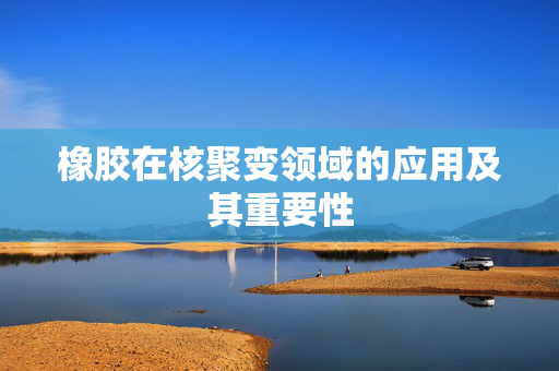 橡胶在核聚变领域的应用及其重要性