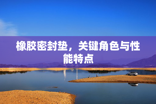 橡胶密封垫，关键角色与性能特点