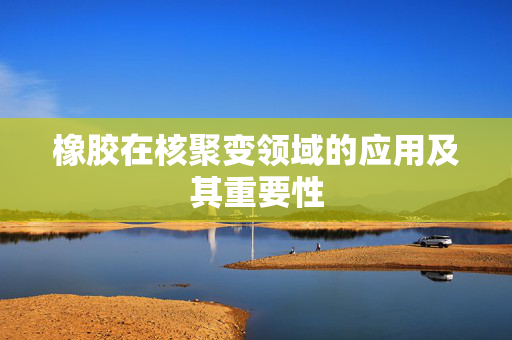 橡胶在核聚变领域的应用及其重要性